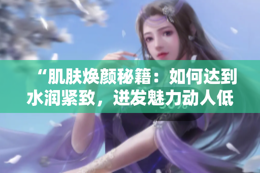 “肌膚煥顏秘籍：如何達(dá)到水潤(rùn)緊致，迸發(fā)魅力動(dòng)人低吟？”
