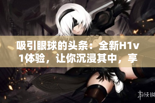 吸引眼球的頭條：全新H1v1體驗，讓你沉浸其中，享受無限樂趣