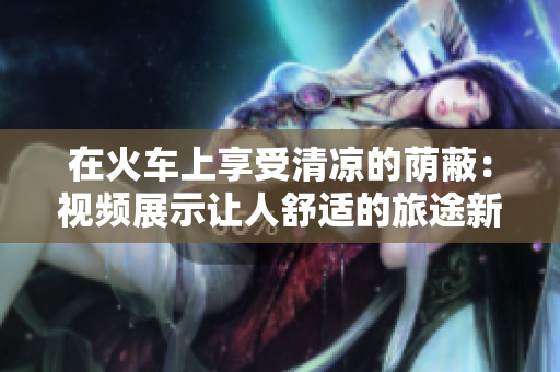 在火車上享受清涼的蔭蔽：視頻展示讓人舒適的旅途新體驗(yàn)