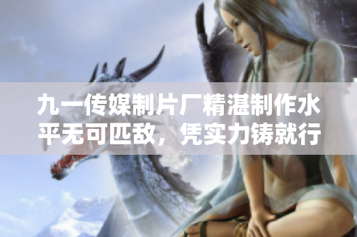 九一傳媒制片廠精湛制作水平無可匹敵，憑實(shí)力鑄就行業(yè)標(biāo)桿