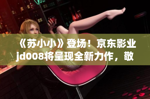 《蘇小小》登場！京東影業(yè)jd008將呈現(xiàn)全新力作，敬請期待！