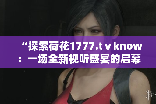 “探索荷花1777.tⅴknow：一場全新視聽盛宴的啟幕”