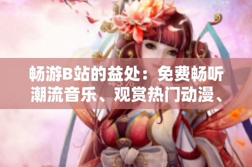 暢游B站的益處：免費暢聽潮流音樂、觀賞熱門動漫、參與精彩互動