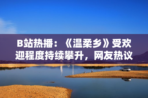 B站熱播：《溫柔鄉(xiāng)》受歡迎程度持續(xù)攀升，網友熱議劇情與角色