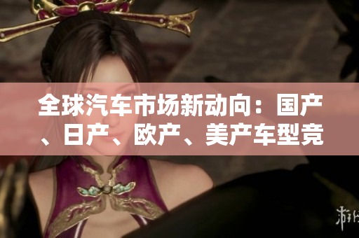 全球汽車市場新動向:國產(chǎn)、日產(chǎn)、歐產(chǎn)、美產(chǎn)車型競逐消費者青睞 全球汽車市場新動向:國產(chǎn)、日產(chǎn)、歐產(chǎn)、美產(chǎn)車型競逐消費者青睞