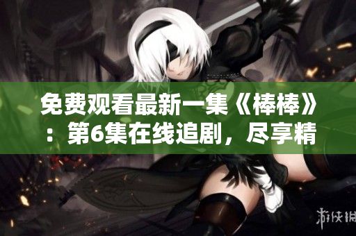 免費(fèi)觀看最新一集《棒棒》:第6集在線追劇,盡享精彩劇情! 免費(fèi)觀看最新一集《棒棒》:第6集在線追劇,盡享精彩劇情!