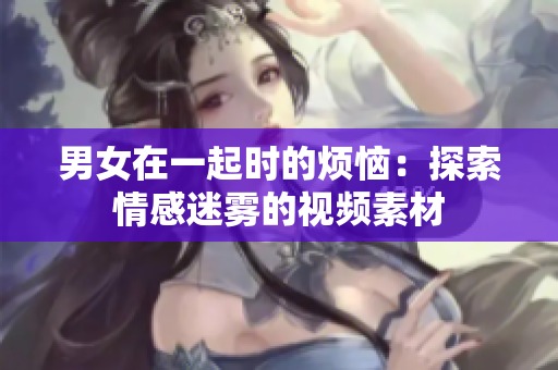 男女在一起時(shí)的煩惱：探索情感迷霧的視頻素材