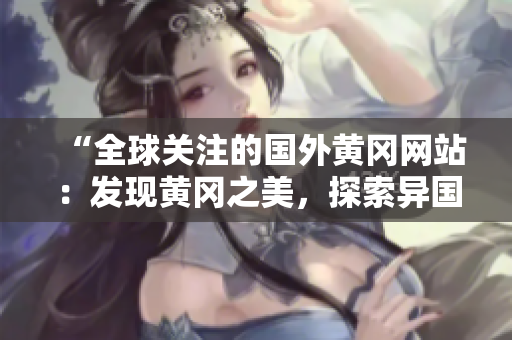 “全球關(guān)注的國外黃岡網(wǎng)站：發(fā)現(xiàn)黃岡之美，探索異國風(fēng)情！”