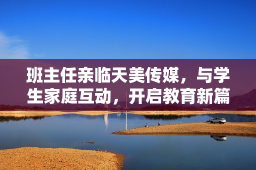班主任親臨天美傳媒，與學(xué)生家庭互動，開啟教育新篇章