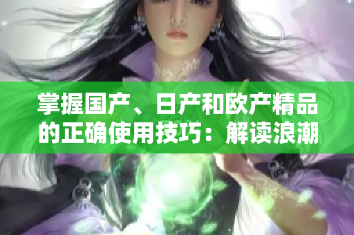 掌握國(guó)產(chǎn)、日產(chǎn)和歐產(chǎn)精品的正確使用技巧：解讀浪潮，助你選購(gòu)與享用