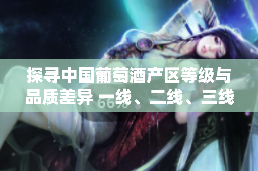 探尋中國葡萄酒產(chǎn)區(qū)等級與品質(zhì)差異 一線、二線、三線產(chǎn)區(qū)深度解析