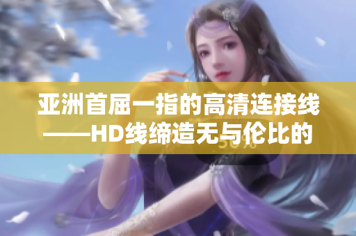 亞洲首屈一指的高清連接線——HD線締造無與倫比的視聽體驗(yàn)