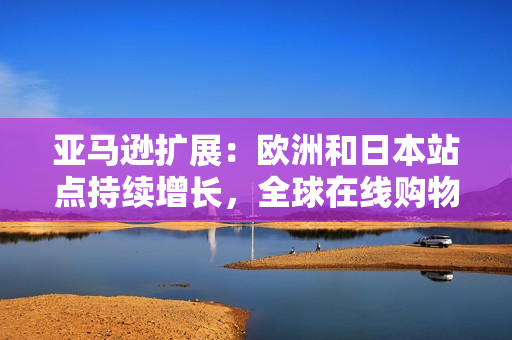 亞馬遜擴(kuò)展：歐洲和日本站點持續(xù)增長，全球在線購物市場迎來新挑戰(zhàn)