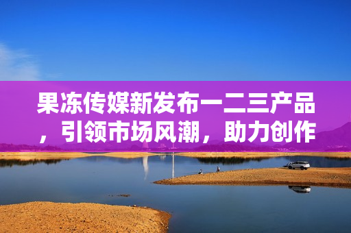 果凍傳媒新發(fā)布一二三產(chǎn)品，引領(lǐng)市場(chǎng)風(fēng)潮，助力創(chuàng)作者實(shí)現(xiàn)夢(mèng)想