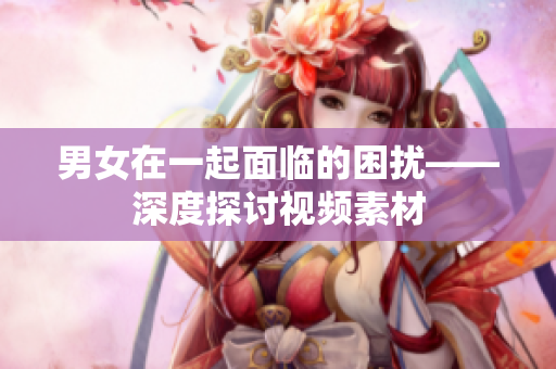 男女在一起面臨的困擾——深度探討視頻素材