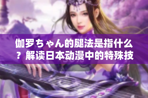 伽羅ちゃん的腿法是指什么？解讀日本動漫中的特殊技能