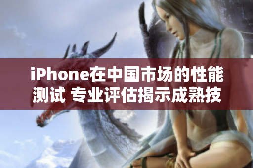 iPhone在中國市場的性能測試 專業(yè)評估揭示成熟技術(shù)表現(xiàn)