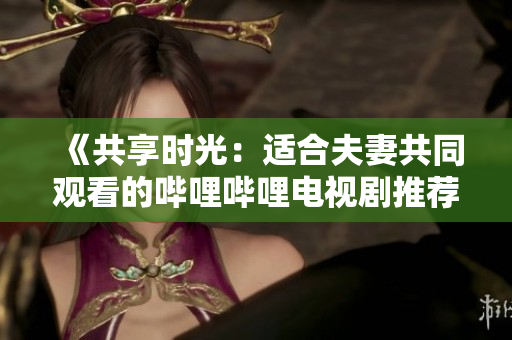 《共享時光：適合夫妻共同觀看的嗶哩嗶哩電視劇推薦》。