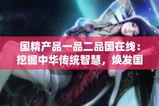 國精產(chǎn)品一品二品國在線：挖掘中華傳統(tǒng)智慧，煥發(fā)國粹魅力