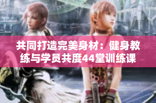 共同打造完美身材：健身教練與學(xué)員共度44堂訓(xùn)練課