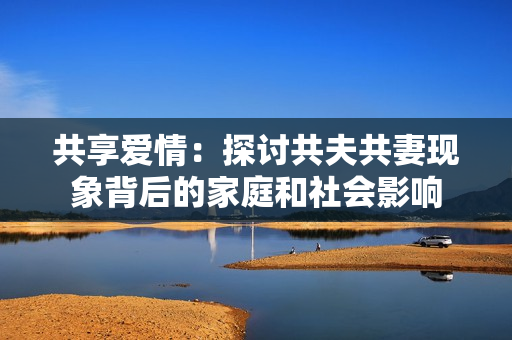 共享愛情：探討共夫共妻現(xiàn)象背后的家庭和社會影響