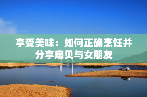 享受美味：如何正確烹飪并分享扇貝與女朋友