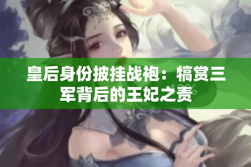 皇后身份披掛戰(zhàn)袍：犒賞三軍背后的王妃之責(zé)