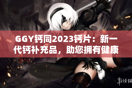 GGY鈣同2023鈣片：新一代鈣補充品，助您擁有健康堅固的骨骼！