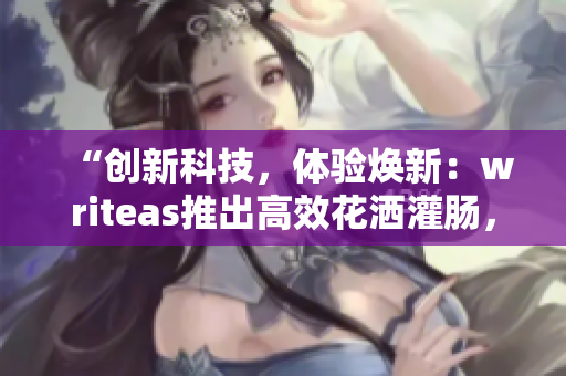 “創(chuàng)新科技，體驗(yàn)煥新：writeas推出高效花灑灌腸，讓洗浴更暢快！”