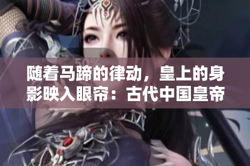 隨著馬蹄的律動(dòng)，皇上的身影映入眼簾：古代中國(guó)皇帝騎馬的文化意義