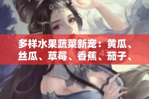 多樣水果蔬菜新寵：黃瓜、絲瓜、草莓、香蕉、茄子、土豆帶來(lái)健康生活！