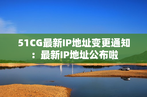 51CG最新IP地址變更通知：最新IP地址公布啦