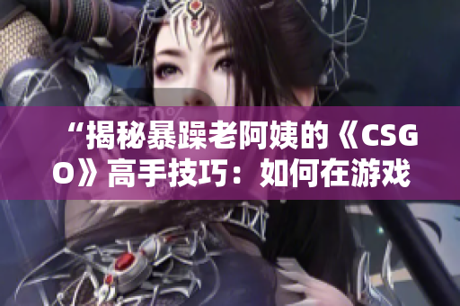 “揭秘暴躁老阿姨的《CSGO》高手技巧：如何在游戲中脫穎而出？”