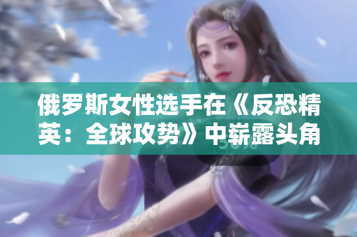 俄羅斯女性選手在《反恐精英：全球攻勢》中嶄露頭角，彰顯實力與激情