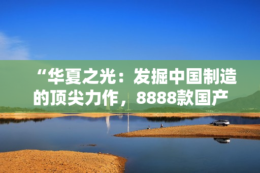 “華夏之光：發(fā)掘中國(guó)制造的頂尖力作，8888款國(guó)產(chǎn)精品產(chǎn)品一網(wǎng)打盡！”