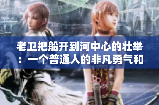 老衛(wèi)把船開到河中心的壯舉：一個(gè)普通人的非凡勇氣和技巧
