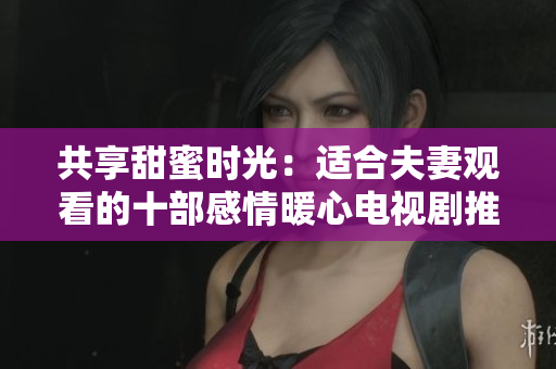 共享甜蜜時光：適合夫妻觀看的十部感情暖心電視劇推薦