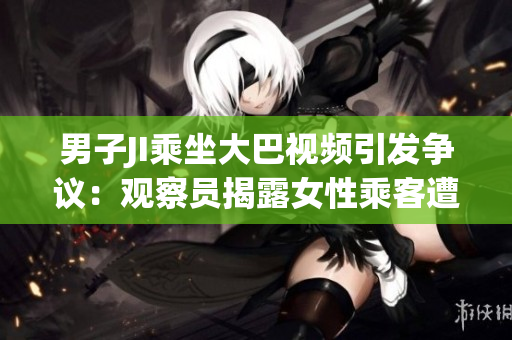 男子JI乘坐大巴視頻引發(fā)爭議：觀察員揭露女性乘客遭性騷擾