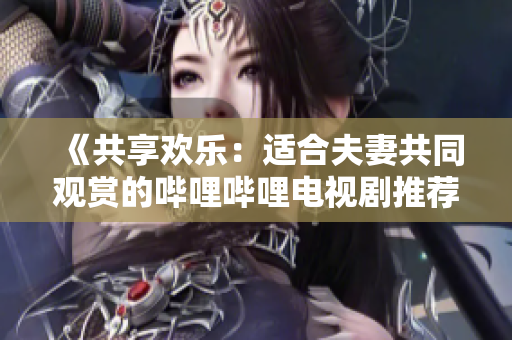 《共享歡樂：適合夫妻共同觀賞的嗶哩嗶哩電視劇推薦》