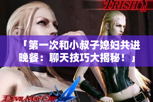 「第一次和小叔子媳婦共進(jìn)晚餐：聊天技巧大揭秘！」