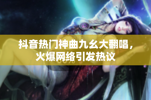 抖音熱門神曲九幺大翻唱，火爆網(wǎng)絡(luò)引發(fā)熱議