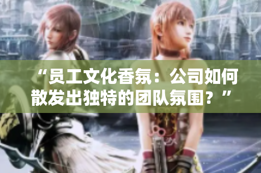 “員工文化香氛：公司如何散發(fā)出獨特的團隊氛圍？”