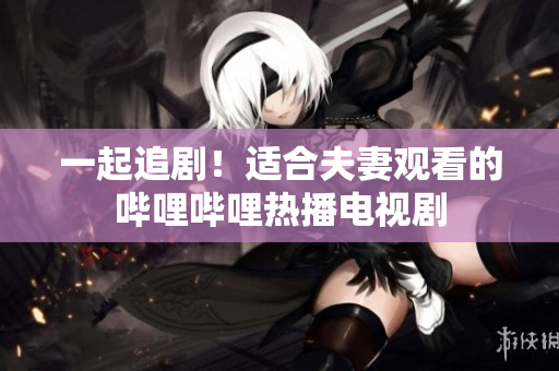一起追??！適合夫妻觀看的嗶哩嗶哩熱播電視劇