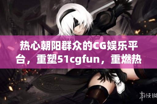 熱心朝陽群眾的CG娛樂平臺，重塑51cgfun，重燃熱情！