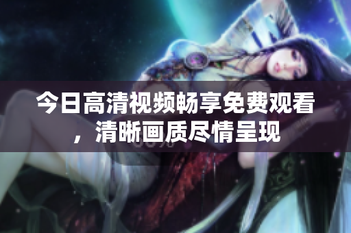 今日高清視頻暢享免費觀看，清晰畫質(zhì)盡情呈現(xiàn)