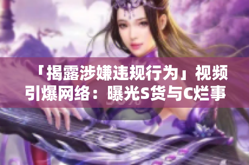 「揭露涉嫌違規(guī)行為」視頻引爆網(wǎng)絡(luò)：曝光S貨與C爛事件的真相