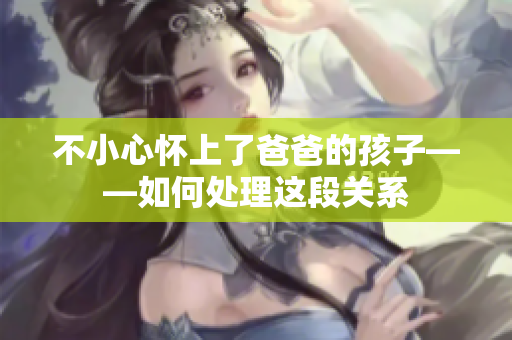 不小心懷上了爸爸的孩子——如何處理這段關(guān)系