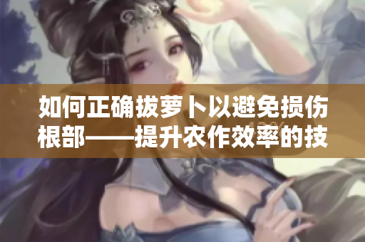 如何正確拔蘿卜以避免損傷根部——提升農(nóng)作效率的技巧