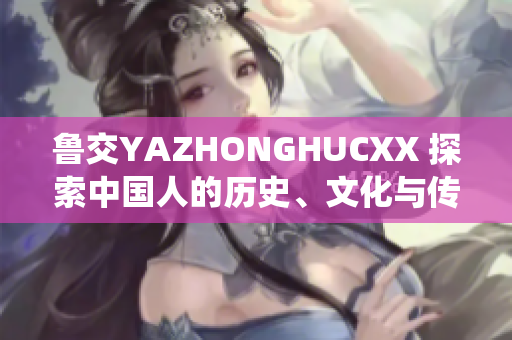 魯交YAZHONGHUCXX 探索中國(guó)人的歷史、文化與傳統(tǒng)