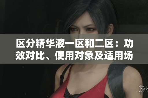 區(qū)分精華液一區(qū)和二區(qū)：功效對(duì)比、使用對(duì)象及適用場(chǎng)合詳解
